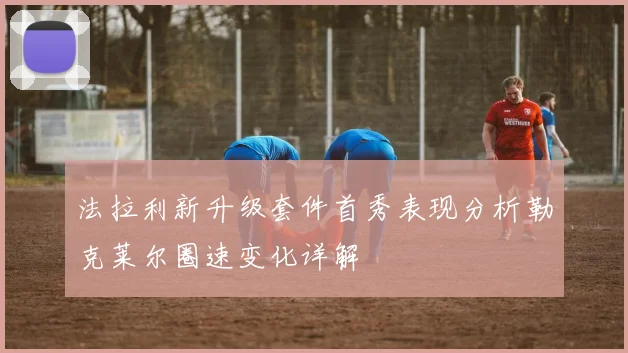 法拉利新升级套件首秀表现分析勒克莱尔圈速变化详解